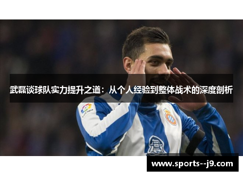 武磊谈球队实力提升之道:从个人经验到整体战术的深度剖析 武磊谈球队实力提升之道:从个人经验到整体战术的深度剖析