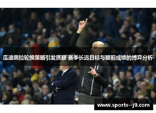 瓜迪奥拉轮换策略引发质疑 赛季长远目标与眼前成绩的博弈分析 瓜迪奥拉轮换策略引发质疑 赛季长远目标与眼前成绩的博弈分析