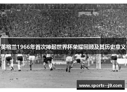 英格兰1966年首次捧起世界杯荣耀回顾及其历史意义 英格兰1966年首次捧起世界杯荣耀回顾及其历史意义