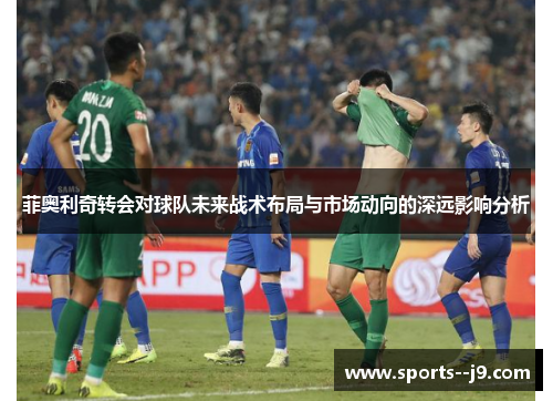 菲奥利奇转会对球队未来战术布局与市场动向的深远影响分析 菲奥利奇转会对球队未来战术布局与市场动向的深远影响分析