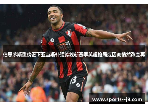 伯恩茅斯重磅签下亚当斯补强锋线新赛季英超格局或因此悄然改变再 伯恩茅斯重磅签下亚当斯补强锋线新赛季英超格局或因此悄然改变再