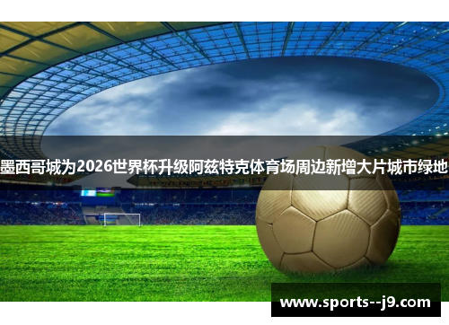 墨西哥城为2026世界杯升级阿兹特克体育场周边新增大片城市绿地 墨西哥城为2026世界杯升级阿兹特克体育场周边新增大片城市绿地