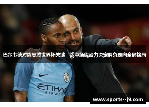 巴尔韦德对阵曼城世界杯关键一战中场统治力决定胜负走向全局格局