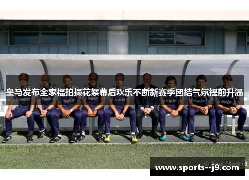 皇马发布全家福拍摄花絮幕后欢乐不断新赛季团结气氛提前升温